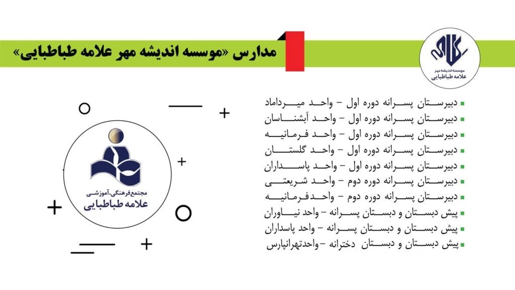 مدارس موسسه اندیشه مهر علامه طباطباییپيش دبستان و دبستان پسرانه علامه طباطبايي – واحد نياورانپيش دبستان و دبستان پسرانه علامه طباطبايي – واحد پاسداران  پيش دبستان و دبستان دخترانه  علامه طباطبايي – واحد تهرانپارسدبيرستان پسرانه دوره اول علامه طباطبايي – واحد ميـرداماد دبيرستان پسرانه دوره اول علامه طباطبايي – واحد آبشنـاسان دبيرستان پسرانه دوره اول علامه طباطبايي – واحد فـرمـانيـه دبيرستان پسرانه دوره اول علامه طباطبايي – واحد گلستــان دبيرستان پسـرانه دوره اول علامـه طباطبايي – واحد پاســداران دبيرستان پسرانه دوره دوم علامه طباطبايي – واحد شریعتیدبيرستان پسرانه دوره دوم علامه طباطبايي – واحد فرمانیه